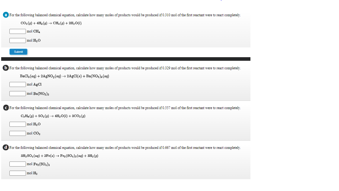 a For the following balanced chemical equation, calculate how many moles of products would be produced if 0.310 mol of the first reactant were to react completely.
CO2 (9) + 4H2 (g) + CH (g) + 2H,0(1)
mol CH,
mol H20
Submit
b For the following balanced chemical equation, calculate how many moles of products would be produced if 0.329 mol of the first reactant were to react completely.
BaCl (ag) + 2AGNO, (ag) + 2AGCI(s) +Ba(NO3)2 (aq)
mol AgCl
|mol Ba(NO3)2
c For the following balanced chemical equation, calculate how many moles of products would be produced if 0.557 mol of the first reactant were to react completely.
C3Hạ (9) + 502 (9) → 4H, O(1) + 3CO2 (9)
|mol H20
mol CO2
d For the following balanced chemical equation, calculate how many moles of products would be produced if 0.667 mol of the first reactant were to react completely.
3H, SO, (ag) + 2Fe(s) → Foz (SO4)3 (ag) + 3H2 (9)
]mol Fea (SO4)3
mol H2

