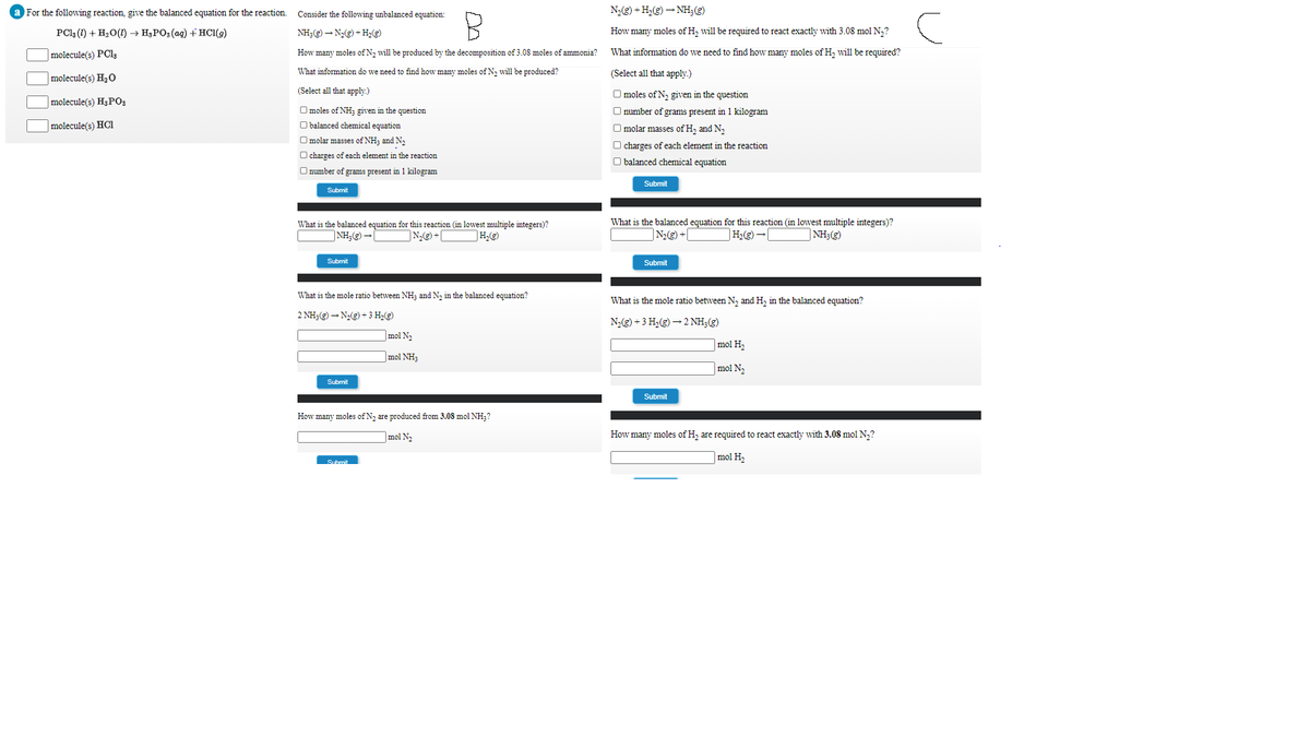 For the following reaction, give the balanced equation for the reaction.
Consider the following unbalanced equation:
N2(g) + H,(g) – NH;(g)
PCla (1) + H2O(1) → H3PO3 (ag) + HC1(9)
NH3(g) – N(g) + H,(g)
How many moles of H, will be required to react exactly with 3.08 mol N,?
What information do we need to find how many moles of H, will be required?
molecule(s) PCI,
How many moles of N2 will be produced by the decomposition of 3.08 moles of ammonia?
molecule(s) H20
What information do we need to find how many moles of N, will be produced?
(Select all that apply.)
(Select all that apply.)
O moles of N, given in the question
molecule(s) H3PO3
O moles of NH; given in the question
O number of grams present in 1 kilogram
|molecule(s) HCl
O balanced chemical equation
O molar masses of H, and N,
O molar masses of NH; and N2
O charges of each element in the reaction
O charges of each element in the reaction
O balanced chemical equation
O number of grams present in 1 kilogram
Submit
Submit
What is the balanced equation for this reaction (in lowest multiple integers)?
What is the balanced equation for this reaction (in lowest multiple integers)?
N) +C
]NH;) -[
N2(g) +[
|NH3(g)
Submit
Submit
What is the mole ratio between NH; and N, in the balanced equation?
What is the mole ratio between N, and H, in the balanced equation?
2 NH3(g) – N(g) + 3 H2(g)
N2(3) + 3 H,(g) – 2 NH;(g)
mol N2
mol H2
|mol NH3
mol N,
Submit
Submit
How many moles of N, are produced from 3.08 mol NH;?
|mol N2
How many moles of H, are required to react exactly with 3.08 mol N,?
|mol H,
Submit
