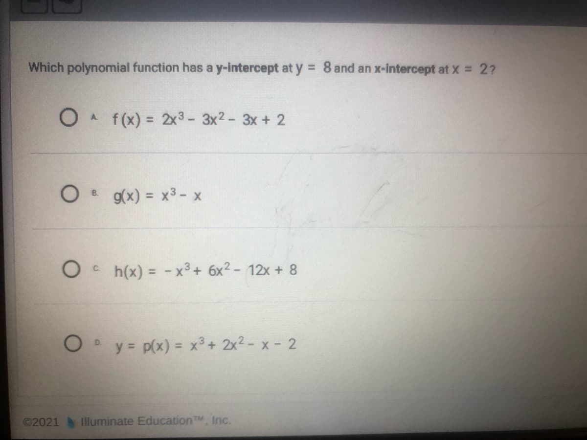 Which polynomial function has a y-intercept at y = 8 and an x-intercept at X = 2?
f (x) = 2x3- 3x? - 3x + 2
A.
%3D
8 g(x) = x3- x
h(x) = -x3+ 6x2- 12x + 8
C.
%3D
O y= p(x) = x³ + 2x² - x - 2
©2021
Illuminate EducationTM, Inc.
