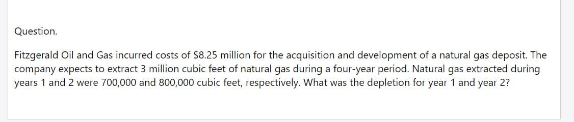 Question.
Fitzgerald Oil and Gas incurred costs of $8.25 million for the acquisition and development of a natural gas deposit. The
company expects to extract 3 million cubic feet of natural gas during a four-year period. Natural gas extracted during
years 1 and 2 were 700,000 and 800,000 cubic feet, respectively. What was the depletion for year 1 and year 2?