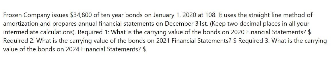 Frozen Company issues $34,800 of ten year bonds on January 1, 2020 at 108. It uses the straight line method of
amortization and prepares annual financial statements on December 31st. (Keep two decimal places in all your
intermediate calculations). Required 1: What is the carrying value of the bonds on 2020 Financial Statements? $
Required 2: What is the carrying value of the bonds on 2021 Financial Statements? $ Required 3: What is the carrying
value of the bonds on 2024 Financial Statements? $