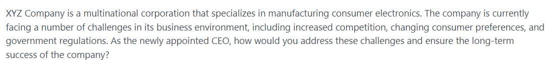 XYZ Company is a multinational corporation that specializes in manufacturing consumer electronics. The company is currently
facing a number of challenges in its business environment, including increased competition, changing consumer preferences, and
government regulations. As the newly appointed CEO, how would you address these challenges and ensure the long-term
success of the company?
