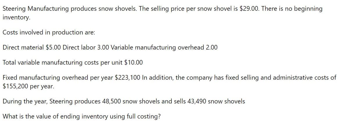 Steering Manufacturing produces snow shovels. The selling price per snow shovel is $29.00. There is no beginning
inventory.
Costs involved in production are:
Direct material $5.00 Direct labor 3.00 Variable manufacturing overhead 2.00
Total variable manufacturing costs per unit $10.00
Fixed manufacturing overhead per year $223,100 In addition, the company has fixed selling and administrative costs of
$155,200 per year.
During the year, Steering produces 48,500 snow shovels and sells 43,490 snow shovels
What is the value of ending inventory using full costing?