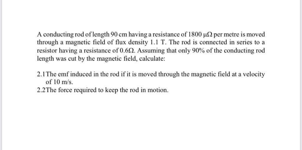 A conducting rod of length 90 cm having a resistance of 1800 u2 per metre is moved
through a magnetic field of flux density 1.1 T. The rod is connected in series to a
resistor having a resistance of 0.62. Assuming that only 90% of the conducting rod
length was cut by the magnetic field, calculate:
2.1 The emf induced in the rod if it is moved through the magnetic field at a velocity
of 10 m/s.
2.2The force required to keep the rod in motion.
