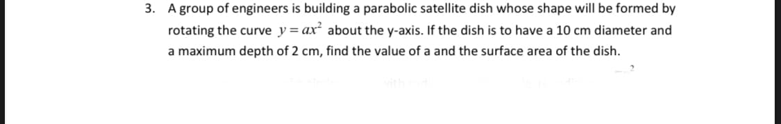 3. A group of engineers is building a parabolic satellite dish whose shape will be formed by
rotating the curve y = ax² about the y-axis. If the dish is to have a 10 cm diameter and
a maximum depth of 2 cm, find the value of a and the surface area of the dish.