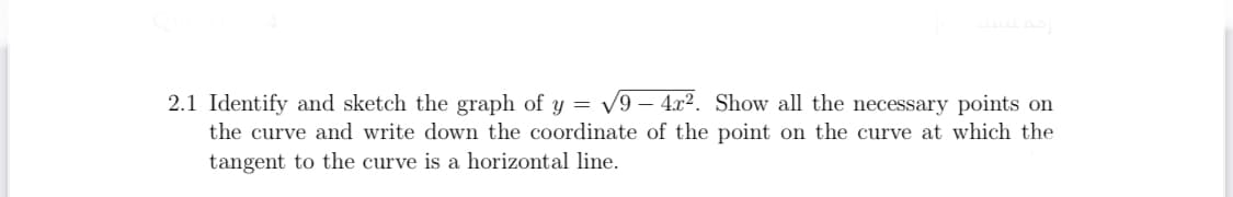 2.1 Identify and sketch the graph of y = v9 – 4x². Show all the necessary points on
the curve and write down the coordinate of the point on the curve at which the
tangent to the curve is a horizontal line.
