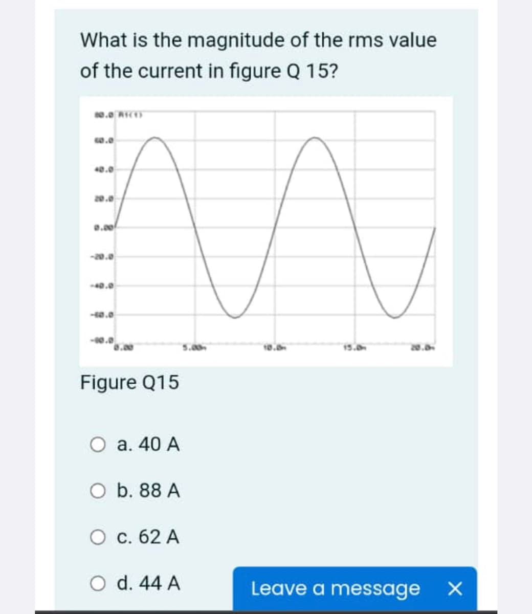 What is the magnitude of the rms value
of the current in figure Q 15?
40.0
20.0
0.00
-20.0
40.0
a.0
0.0
15.0
Figure Q15
a. 40 A
O b. 88 A
O c. 62 A
O d. 44 A
Leave a message
