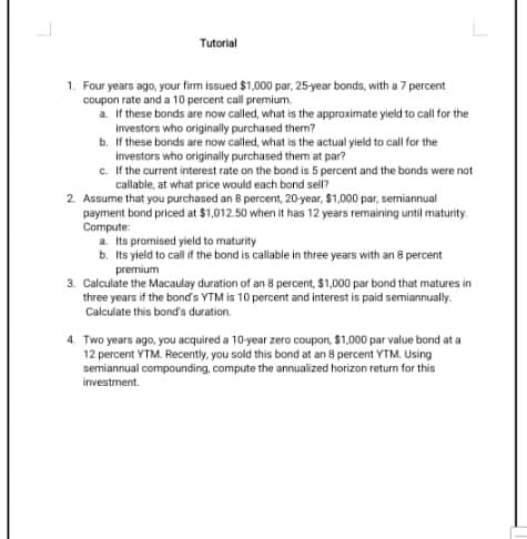 Tutorial
1. Four years ago, your firm issued $1,000 par, 25-year bonds, with a 7 percent
coupon rate and a 10 percent call premium.
a. If these bonds are now called, what is the approximate yield to call for the
investors who originally purchased them?
b. If these bonds are now called, what is the actual yield to call for the
investors who originally purchased them at par?
c. If the current interest rate on the bond is 5 percent and the bonds were not
callable, at what price would each bond sell?
2. Assume that you purchased an 8 percent, 20-year, $1,000 par, semiannual
payment bond priced at $1,012.50 when it has 12 years remaining until maturity.
Compute:
a. Its promised yield to maturity
b. Its yield to call if the bond is callable in three years with an 8 percent
premium
3. Calculate the Macaulay duration of an 8 percent, $1,000 par bond that matures in
three years if the bonds YTM is 10 percent and interest is paid semiannually.
Calculate this bond's duration.
4. Two years ago, you acquired a 10-year zero coupon, $1,000 par value bond at a
12 percent YTM. Recently, you sold this bond at an 8 percent YTM, Using
semiannual compounding, compute the annualized horizon return for this
investment.