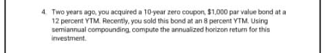 4. Two years ago, you acquired a 10-year zero coupon, $1,000 par value bond at a
12 percent YTM. Recently, you sold this bond at an 8 percent YTM, Using
semiannual compounding, compute the annualized horizon return for this
investment.