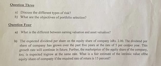 Question Three
a) Discuss the different types of risk?
b) What are the objectives of portfolio selection?
Question Four
a) What is the different between earning valuation and asset valuation?
b) The expected dividend per share on the equity share of company isRs. 2.00. The dividend per
share of company has grown over the past five years at the rate of 5 per centper year. This
growth rate will continue in future. Further, the marketprice of the equity share of the company,
too, is expected togrow at the same rate. What is a fair estimate of the intrinsic value ofthe
equity share of company if the required rate of return is 15 percent?