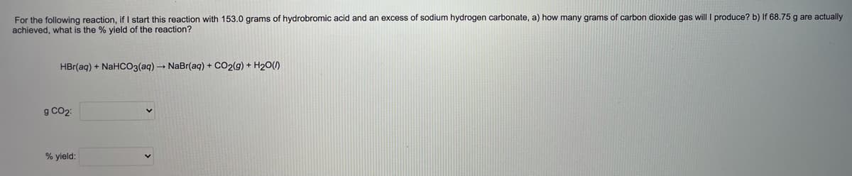 For the following reaction, if I start this reaction with 153.0 grams of hydrobromic acid and an excess of sodium hydrogen carbonate, a) how many grams of carbon dioxide gas will I produce? b) If 68.75 g are actually
achieved, what is the % yield of the reaction?
HBr(aq) + NaHCO3(aq) - NaBr(aq) + CO2(g) + H20()
g CO2:
% yield:
