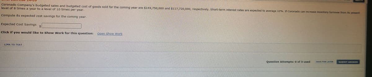 41XAM
Coronado Company's budgeted sales and budgeted cost of goods sold for the coming year are $149,750,000 and $117,720,000, respectively. Short-term Interest rates are expected to average 10%. If Coronado can Increase Inventory turnover from Ibts present
level of 8 times a year to a level of 10 times per year.
Compute Its expected cost savings for the coming year.
Expected Cost Savings
click if you would like to Show Work for this question:
Open Show Work
LINK TO TEXT
Question Attempts: 0 of 3 used
SAVE FOR LATER
SUBMIT ANSWER
