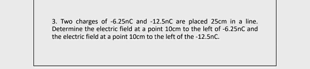 3. Two charges of -6.25nC and -12.5nC are placed 25cm in a line.
Determine the electric field at a point 10cm to the left of -6.25nC and
the electric field at a point 10cm to the left of the -12.5nC.
