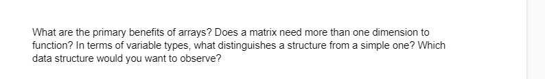 What are the primary benefits of arrays? Does a matrix need more than one dimension to
function? In terms of variable types, what distinguishes a structure from a simple one? Which
data structure would you want to observe?