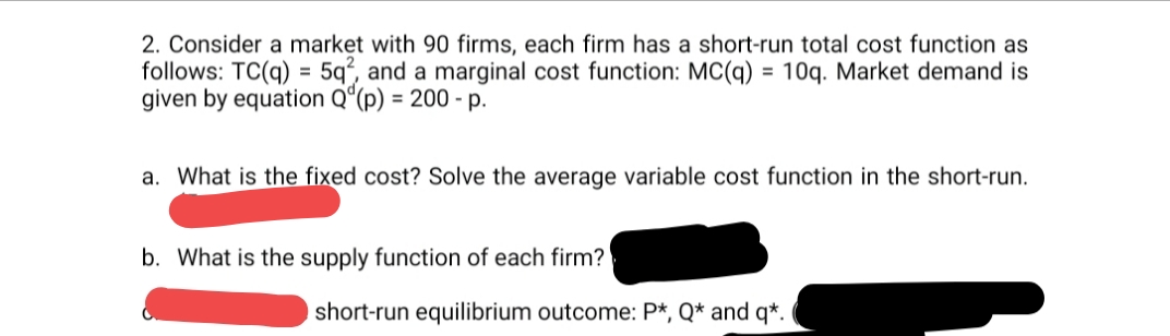 2. Consider a market with 90 firms, each firm has a short-run total cost function as
follows: TC(q) = 5q², and a marginal cost function: MC(q) = 10q. Market demand is
given by equation Qº(p) = 200 - p.
%3D
a. What is the fixed cost? Solve the average variable cost function in the short-run.
b. What is the supply function of each firm?
short-run equilibrium outcome: P*, Q* and q*.
