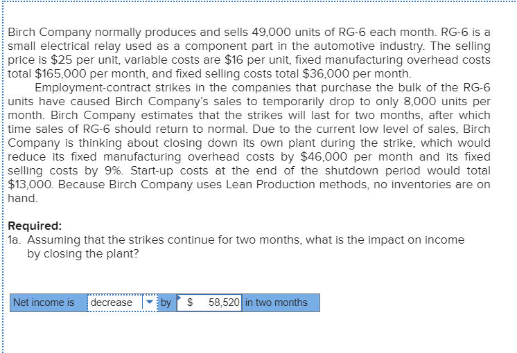 Birch Company normally produces and sells 49,000 units of RG-6 each month. RG-6 is a
small electrical relay used as a component part in the automotive industry. The selling
price is $25 per unit, variable costs are $16 per unit, fixed manufacturing overhead costs
total $165,000 per month, and fixed selling costs total $36,000 per month.
Employment-contract strikes in the companies that purchase the bulk of the RG-6
units have caused Birch Company's sales to temporarily drop to only 8,000 units per
month. Birch Company estimates that the strikes will last for two months, after which
time sales of RG-6 should return to normal. Due to the current low level of sales, Birch
Company is thinking about closing down its own plant during the strike, which would
reduce its fixed manufacturing overhead costs by $46,000 per month and its fixed
selling costs by 9%. Start-up costs at the end of the shutdown period would total
$13,000. Because Birch Company uses Lean Production methods, no inventories are on
hand.
Required:
la. Assuming that the strikes continue for two months, what is the impact on income
by closing the plant?
Net income is
decrease
by
$ 58,520 in two months
