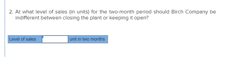 2. At what level of sales (in units) for the two-month period should Birch Company be
indifferent between closing the plant or keeping it open?
Level of sales
unit in two months
