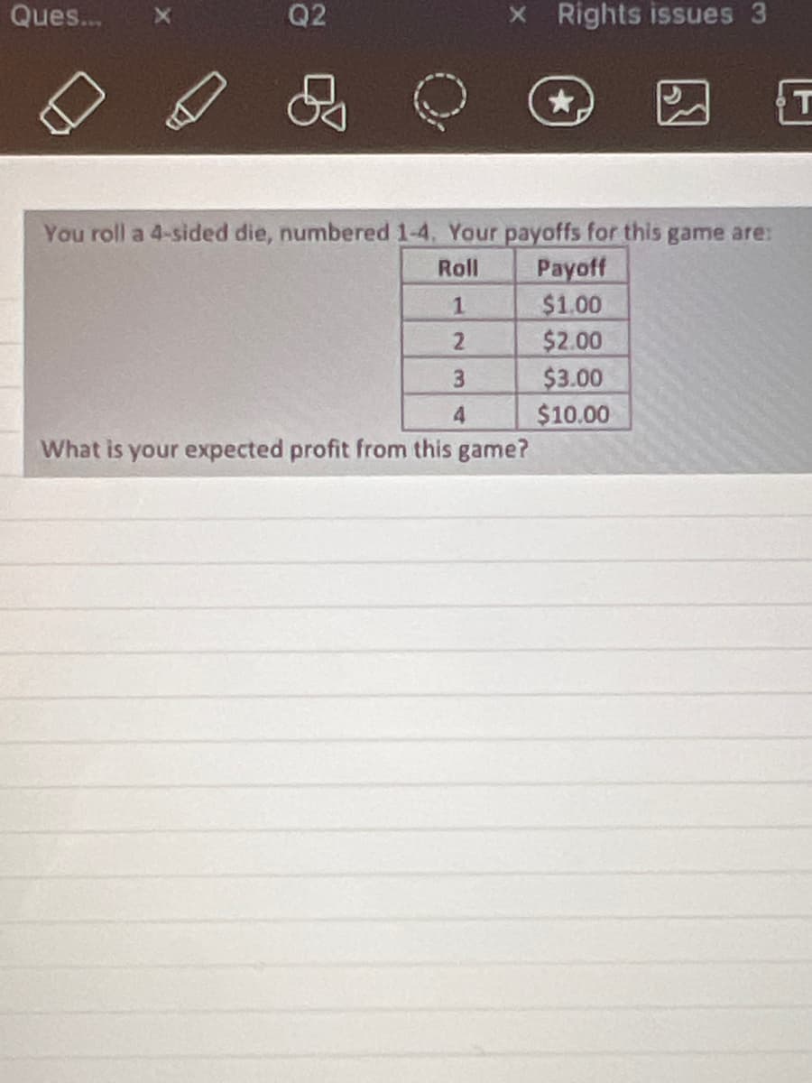 Ques...
Q2
x Rights issues 3
You roll a 4-sided die, numbered 1-4. Your payoffs for this game are:
Roll
1
2
3
4
What is your expected profit from this game?
Payoff
$1.00
$2.00
$3.00
$10.00