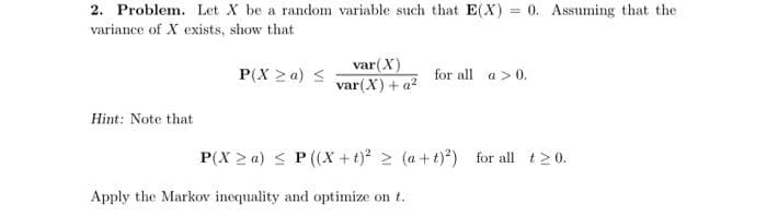 2. Problem. Let X be a random variable such that E(X)= 0. Assuming that the
variance of X exists, show that
Hint: Note that
P(X ≥a) ≤
var (X)
var (X) + a²
for all a > 0.
P(X≥a) ≤ P ((X+t)² ≥ (a+t)²)
Apply the Markov inequality and optimize on t.
for all t20.