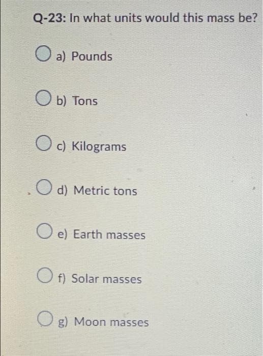 Q-23: In what units would this mass be?
a) Pounds
Ob) Tons
Oc) Kilograms
о
d) Metric tons
e) Earth masses
Of) Solar masses
Og) Moon masses