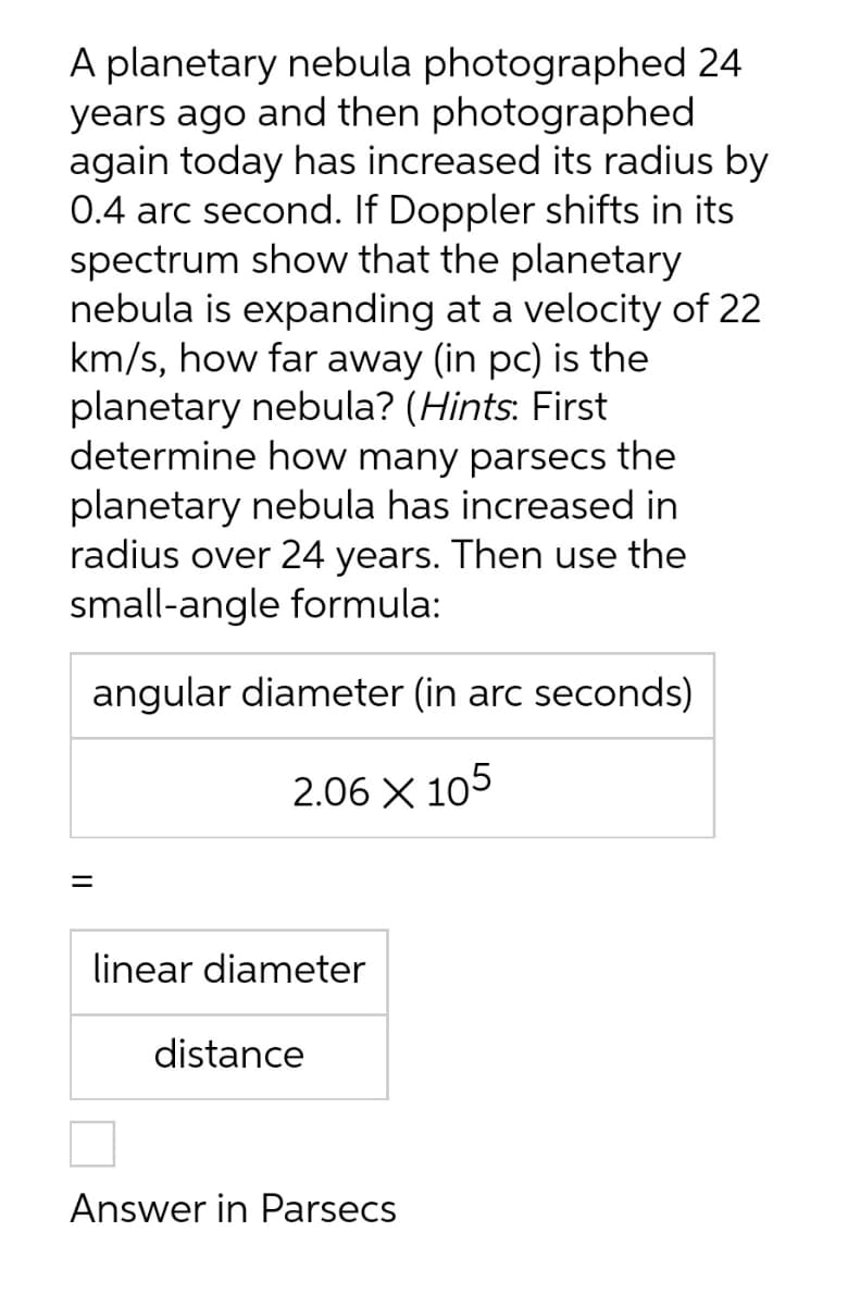 A planetary nebula photographed 24
years ago and then photographed
again today has increased its radius by
0.4 arc second. If Doppler shifts in its
spectrum show that the planetary
nebula is expanding at a velocity of 22
km/s, how far away (in pc) is the
planetary nebula? (Hints: First
determine how many parsecs the
planetary nebula has increased in
radius over 24 years. Then use the
small-angle formula:
angular diameter (in arc seconds)
2.06 X 105
=
linear diameter
distance
Answer in Parsecs