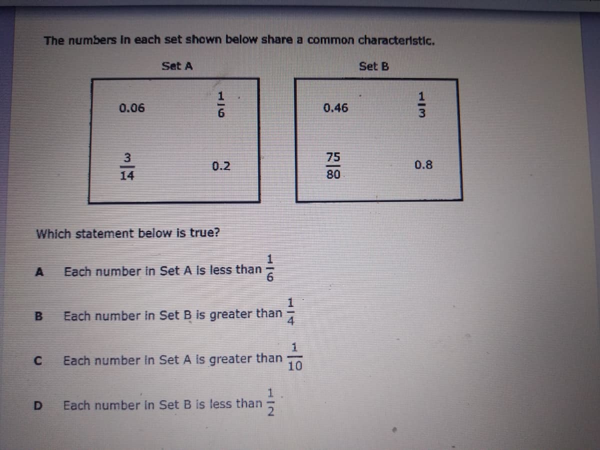 The numbers In each set shown below share a common characteristlc.
Set A
Set B
0.06
0.46
75
14
0.2
0.8
80
Which statement below is true?
A
Each number in Set A Is less than
B.
Each number in Set B is greater than
Each number In Set A Is greater than
10
1.
Each number In Set B is less than
113
114
1/6
1/6
D.
