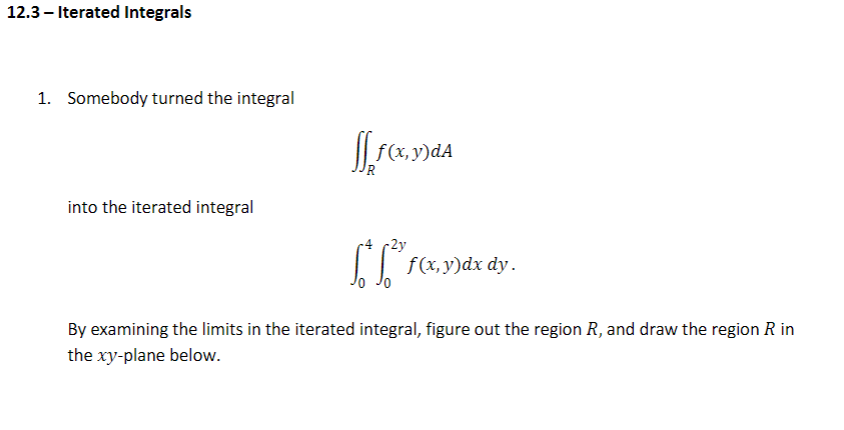 12.3 – Iterated Integrals
1. Somebody turned the integral
)dA
UR
into the iterated integral
4 2y
L F(x, y)dx dy.
By examining the limits in the iterated integral, figure out the region R, and draw the region R in
the xy-plane below.
