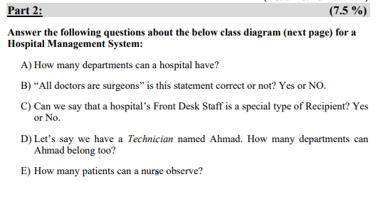 Part 2:
(7.5 %)
Answer the following questions about the below class diagram (next page) for a
Hospital Management System:
A) How many departments can a hospital have?
B) “All doctors are surgeons" is this statement correct or not? Yes or NO.
C) Can we say that a hospital's Front Desk Staff is a special type of Recipient? Yes
or No.
D) Let's say we have a Technician named Ahmad. How many departments can
Ahmad belong too?
E) How many patients can a nurse observe?
