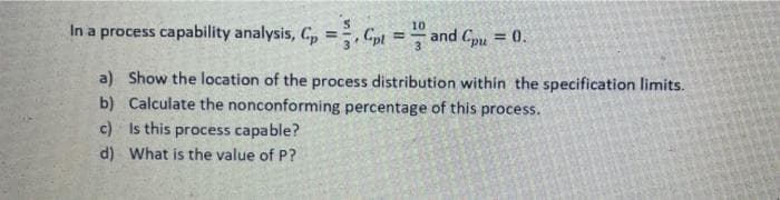 In a process capability analysis, C, =, Gpt = and Cpu = 0.
10
%3!
%3D
a) Show the location of the process distribution within the specification limits.
b) Calculate the nonconforming percentage of this process.
c) Is this process capable?
d) What is the value of P?
