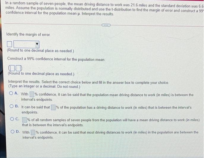 In a random sample of seven people, the mean driving distance to work was 21.6 miles and the standard deviation was 6.6
miles. Assume the population is normally distributed and use the t-distribution to find the margin of error and construct a 99
confidence interval for the population mean u Interpret the results.
Identify the margin of error.
(Round to one decimal place as needed.)
Construct a 99% confidence interval for the population mean.
(Round to one decimal place as needed.)
Interpret the results. Select the correct choice below and fill in the answer box to complete your choice.
(Type an integer or a decimal. Do not round.)
O A. With % confidence, it can be said that the population mean driving distance to work (in miles) is between the
interval's endpoints.
O B. It can be said that% of the population has a driving distance to work (in miles) that is between the interval's
endpoints.
OC. % of all random samples of seven people from the population will have a mean driving distance to work (in miles)
that is between the intervaľs endpoints.
O D. With
% confidence, it can be said that most driving distances to work (in miles) in the population are between the
interval's endpoints.
