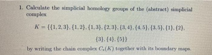 1. Calculate the simplicial homology groups of the (abstract) simplicial
complex
K = {{1,2, 3}, {1,2}, {1,3}, {2, 3}, {3, 4}, {4, 5}, {3, 5}, {1}, {2},
{3}. {4}, {5}}
by writing the chain complex C.(K) together with its boundary maps.
