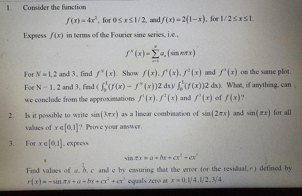 1.
Consider the function
f(x) = 4x, for 0<x<1/2, and f(x) = 2(1-x), for 1/2<x<1.
Express f(x) in terms of the Fourier sine series, i.e.,
f' (s) - Σ. (sin πx).
n=1
For N = 1,2 and 3, find f" (x). Show f(x). f' (x), f² (x) and f (x) on the same plot.
For N = 1, 2 and 3, find ( S, (f(x) – f" (x))2 dx)/ ,f (x))2 dx). What, if anything, can
we conclude from the approximations f (x). f* (x) and f (x) of f(x)?
2.
Is it possible to write sin (37x) as a linear combination of sin(2nx) and sin(Tx) for all
values of xe0,1? Prove your answer.
3.
For xe0,1. express
sin 7x a+ br+ cx + ex
Find values of a, b, c and e by ensuring that the error (or the residual, r) defined by
r(x)=-sin 7x+ a+bx+cx +ex' equals zero at x= 0, 1/4,1/2,3/4.
