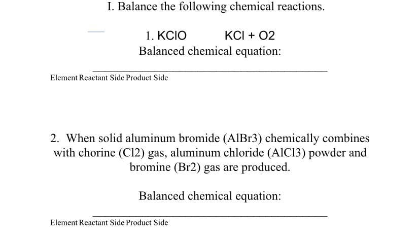 I. Balance the following chemical reactions.
1. KCIO
Balanced chemical equation:
KCI + 02
Element Reactant Side Product Side
2. When solid aluminum bromide (AIBR3) chemically combines
with chorine (C12) gas, aluminum chloride (AIC13) powder and
bromine (Br2) gas are produced.
Balanced chemical equation:
Element Reactant Side Product Side
