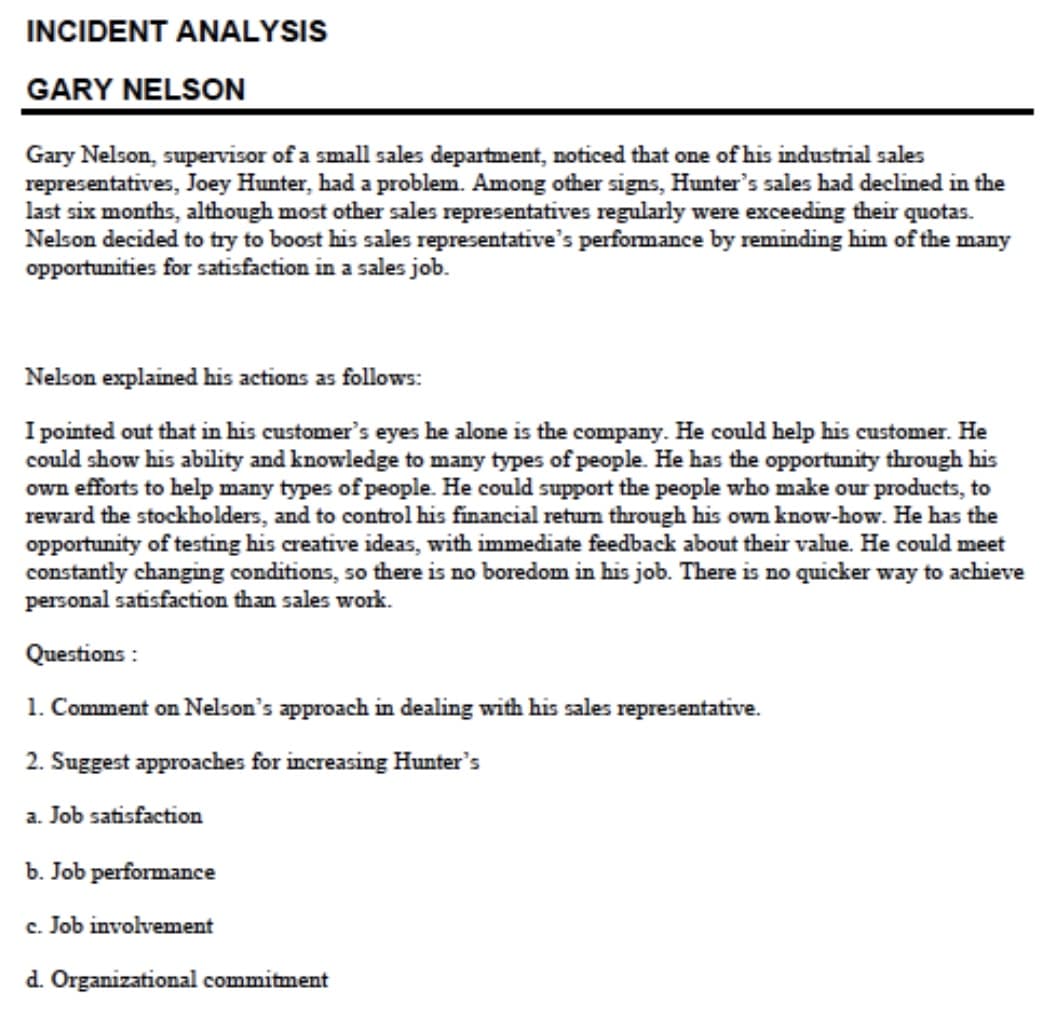 INCIDENT ANALYSIS
GARY NELSON
Gary Nelson, supervisor of a small sales department, noticed that one of his industrial sales
representatives, Joey Hunter, had a problem. Among other signs, Hunter's sales had declined in the
last six months, although most other sales representatives regularly were exceeding their quotas.
Nelson decided to try to boost his sales representative's performance by reminding him of the many
opportunities for satisfaction in a sales job.
Nelson explained his actions as follows:
I pointed out that in his customer's eyes he alone is the company. He could help his customer. He
could show his ability and knowledge to many types of people. He has the opportunity through his
own efforts to help many types of people. He could support the people who make our products, to
reward the stockholders, and to control his financial retum through his own know-how. He has the
opportunity of testing his creative ideas, with immediate feedback about their value. He could meet
constantly changing conditions, so there is no boredom in his job. There is no quicker way to achieve
personal satisfaction than sales work.
Questions :
1. Comment on Nelson's approach in dealing with his sales representative.
2. Suggest approaches for increasing Hunter's
a. Job satisfaction
b. Job performance
c. Job involvement
d. Organizational commitment
