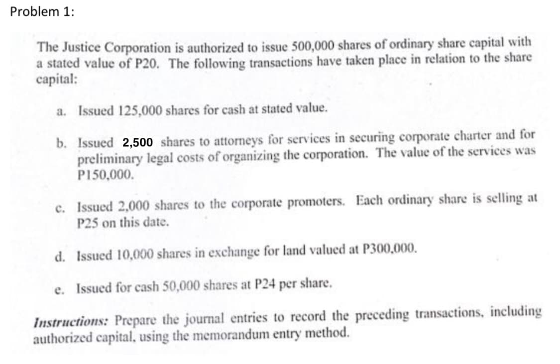 Problem 1:
The Justice Corporation is authorized to issue 500,000 shares of ordinary share capital with
a stated value of P20. The following transactions have taken place in relation to the share
capital:
a. Issued 125,000 shares for cash at stated value.
b. Issued 2,500 shares to attorneys for services in securing corporate charter and for
preliminary legal costs of organizing the corporation. The value of the services was
P150,000.
c. Issued 2,000 shares to the corporate promoters. Each ordinary share is selling at
P25 on this date.
d. Issued 10,000 shares in exchange for land valued at P300,000.
e. Issued for cash 50,000 shares at P24 per share.
Instructions: Prepare the journal entries to record the preceding transactions, including
authorized capital, using the memorandum entry method.
