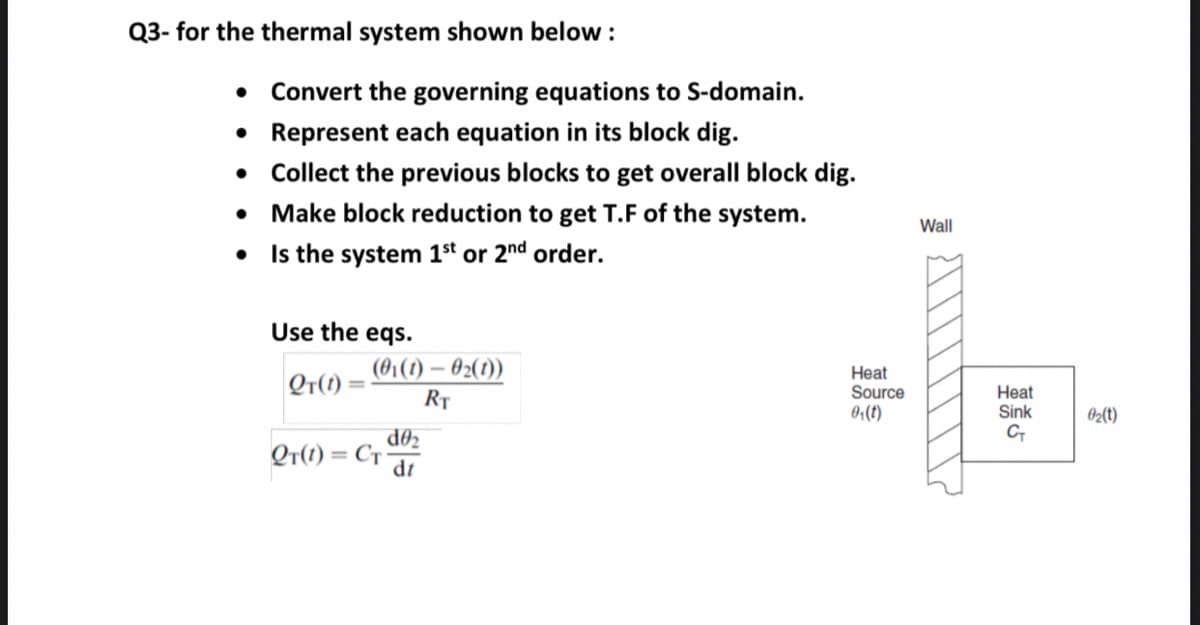 Q3- for the thermal system shown below :
• Convert the governing equations to S-domain.
• Represent each equation in its block dig.
• Collect the previous blocks to get overall block dig.
• Make block reduction to get T.F of the system.
• Is the system 1st or 2nd order.
Wall
Use the eqs.
(01(1) – 02(1))
Qr(1):
Heat
Source
0;(t)
Heat
Sink
RȚ
02{t)
d02
Qr(1) = Cr ar
