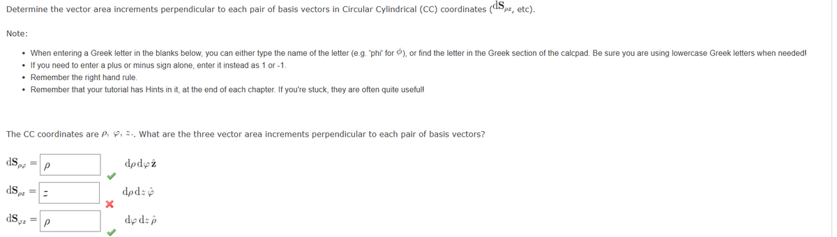 Determine the vector area increments perpendicular to each pair of basis vectors in Circular Cylindrical (CC) coordinates (dSpz, etc).
Note:
The CC coordinates are P. , .. What are the three vector area increments perpendicular to each pair of basis vectors?
dS
• When entering a Greek letter in the blanks below, you can either type the name of the letter (e.g. 'phi' for ), or find the letter in the Greek section of the calcpad. Be sure you are using lowercase Greek letters when needed!
• If you need to enter a plus or minus sign alone, enter it instead as 1 or -1.
• Remember the right hand rule.
• Remember that your tutorial has Hints in it, at the end of each chapter. If you're stuck, they are often quite useful!
pp
ds
ds
pz
=
P
Z
Р
X
dpdyż
dpd:
dy dz p