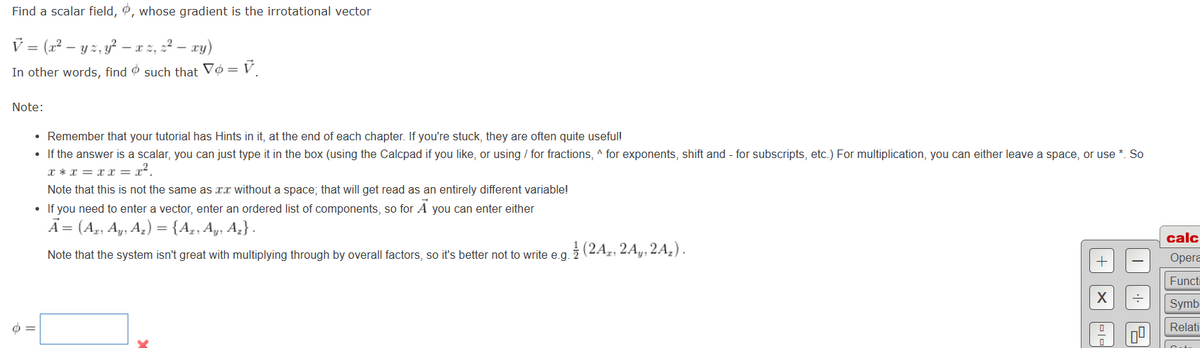 Find a scalar field, 0, whose gradient is the irrotational vector
V = (x² - yz, y² — xz, ² - xy)
In other words, find such that Vo=V₁
Note:
• Remember that your tutorial has Hints in it, at the end of each chapter. If you're stuck, they are often quite useful!
• If the answer is a scalar, you can just type it in the box (using the Calcpad if you like, or using / for fractions, ^ for exponents, shift and - for subscripts, etc.) For multiplication, you can either leave a space, or use *. So
x* x = xx = x².
Note that this is not the same as x without a space; that will get read as an entirely different variable!
• If you need to enter a vector, enter an ordered list of components, so for A you can enter either
A = (Az. Ay, A₂) = {Az, Ay, A₂}.
Note that the system isn't great with multiplying through by overall factors, so it's better not to write e.g.
o=
(2A, 2A, 2A₂).
+
X
..
15
calc
Opera
Functi
Symb
Relati