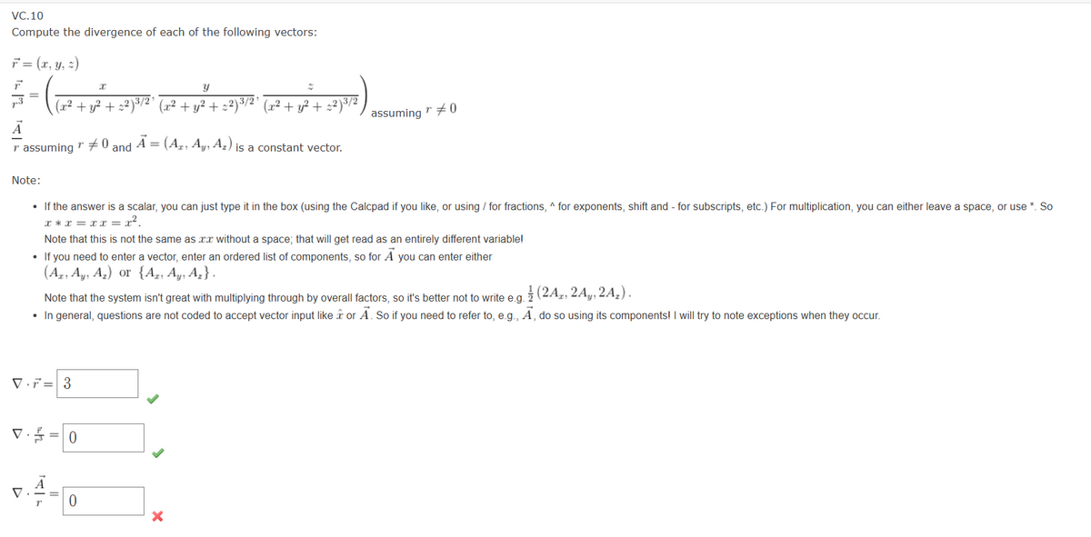 VC.10
Compute the divergence of each of the following vectors:
F = (x, y, z)
=
A
Tassuming " #0 and A = (A₂, Ay, A₂) is a constant vector.
T
Note:
X
Y
2
27372)
(x² + y² + x²)³/²³ (x² + y² + x²)³/²¹ (x² + y² + :2)³/2
V
• If the answer is a scalar, you can just type it in the box (using the Calcpad if you like, or using / for fractions, ^ for exponents, shift and for subscripts, etc.) For multiplication, you can either leave a space, or use *. So
x*x=xx= x².
Note that this is not the same as xx without a space; that will get read as an entirely different variable!
• If you need to enter a vector, enter an ordered list of components, so for A you can enter either
(Az, Ay, A₂) or {Az, Ay, A₂}.
Ay₁
Az
Vr 3
Note that the system isn't great with multiplying through by overall factors, so it's better not to write e.g. (2A, 2A, 2A₂).
• In general, questions are not coded to accept vector input like & or A. So if you need to refer to, e.g., Ā, do so using its components! I will try to note exceptions when they occur.
V = 0
T
assuming #0
r
0
X