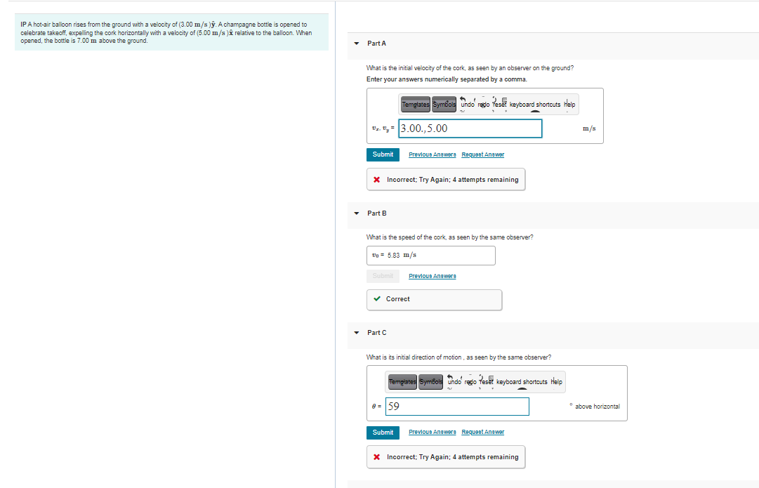 IPA hot-air balloon rises from the ground with a velocity of (3.00 m/s )ỹ. Achampagne bottle is opened to
celebrate takeoff, expelling the cork horizontally with a velocity of (5.00 m/s )î relative to the balloon. When
opened, the bottle is 7.00 m above the ground.
Part A
What is the initial velocity of the cork, as seen by an observer on the ground?
Enter your answers numerically separated by a comma.
e kevboard shortcuts Help
Temglates Symbols undo redo
". "y = 3.00.,5.00
m/s
Submit
Prevlous Anawere Requeet Anawer
X Incorrect; Try Again; 4 attempts remaining
Part B
What is the speed of the cork, as seen by the same observer?
Vo = 5.83 m/s
Submit
Previous Anawere
v Correct
Part C
What is its initial direction of motion, as seen by the same observer?
TemgratesSymor
undo regio feset keyboard shortcuts help
8 = 59
* above horizontal
Submit
Prevlous Anawera Requeet Anawer
X Incorrect; Try Again; 4 attempts remaining
