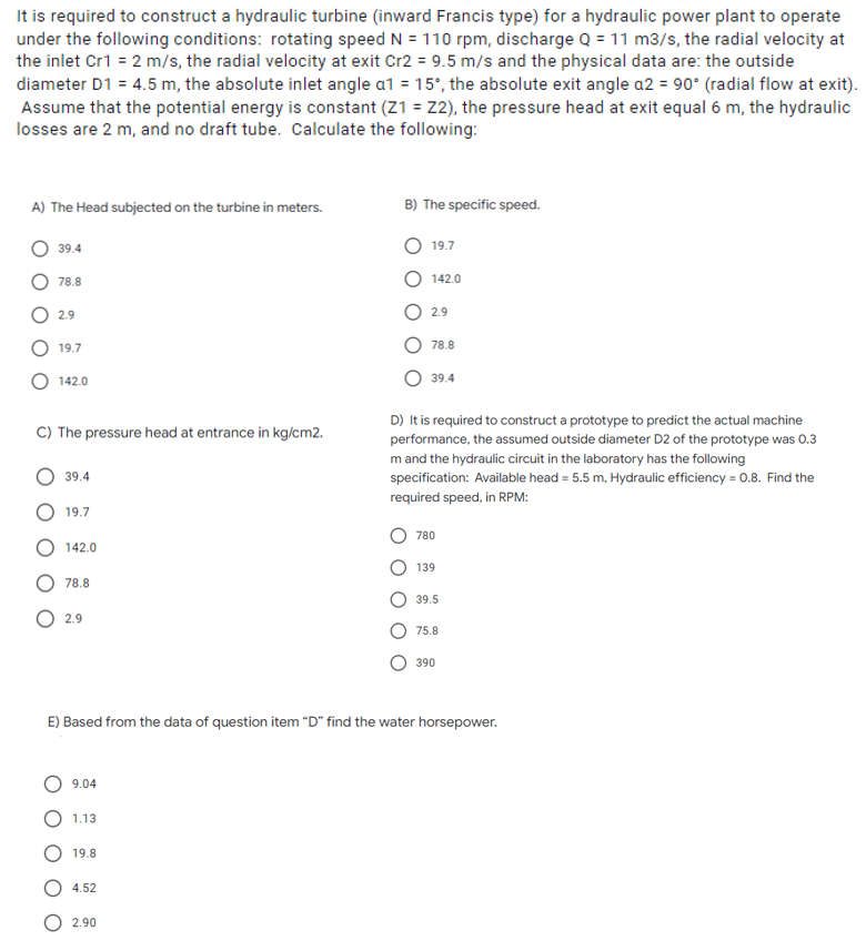 It is required to construct a hydraulic turbine (inward Francis type) for a hydraulic power plant to operate
under the following conditions: rotating speed N = 110 rpm, discharge Q = 11 m3/s, the radial velocity at
the inlet Cr1 = 2 m/s, the radial velocity at exit Cr2 = 9.5 m/s and the physical data are: the outside
diameter D1 = 4.5 m, the absolute inlet angle a1 = 15°, the absolute exit angle a2 = 90° (radial flow at exit).
Assume that the potential energy is constant (Z1 = Z2), the pressure head at exit equal 6 m, the hydraulic
losses are 2 m, and no draft tube. Calculate the following:
A) The Head subjected on the turbine in meters.
B) The specific speed.
39.4
19.7
78.8
142.0
2.9
2.9
19.7
78.8
142.0
39.4
C) The pressure head at entrance in kg/cm2.
D) It is required to construct a prototype to predict the actual machine
performance, the assumed outside diameter D2 of the prototype was 0.3
m and the hydraulic circuit in the laboratory has the following
specification: Available head = 5.5 m, Hydraulic efficiency = 0.8. Find the
required speed, in RPM:
39.4
19.7
780
142.0
139
78.8
39.5
O 2.9
75.8
390
E) Based from the data of question item "D" find the water horsepower.
9.04
1.13
19.8
4.52
2.90