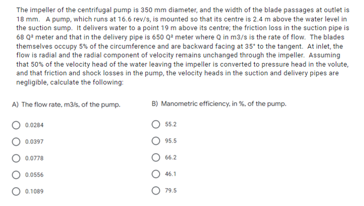 The impeller of the centrifugal pump is 350 mm diameter, and the width of the blade passages at outlet is
18 mm. A pump, which runs at 16.6 rev/s, is mounted so that its centre is 2.4 m above the water level in
the suction sump. It delivers water to a point 19 m above its centre; the friction loss in the suction pipe is
68 Q² meter and that in the delivery pipe is 650 Q² meter where Q in m3/s is the rate of flow. The blades
themselves occupy 5% of the circumference and are backward facing at 35° to the tangent. At inlet, the
flow is radial and the radial component of velocity remains unchanged through the impeller. Assuming
that 50% of the velocity head of the water leaving the impeller is converted to pressure head in the volute,
and that friction and shock losses in the pump, the velocity heads in the suction and delivery pipes are
negligible, calculate the following:
A) The flow rate, m3/s, of the pump.
B) Manometric efficiency, in %, of the pump.
0.0284
55.2
0.0397
95.5
0.0778
66.2
0.0556
46.1
O 0.1089
79.5