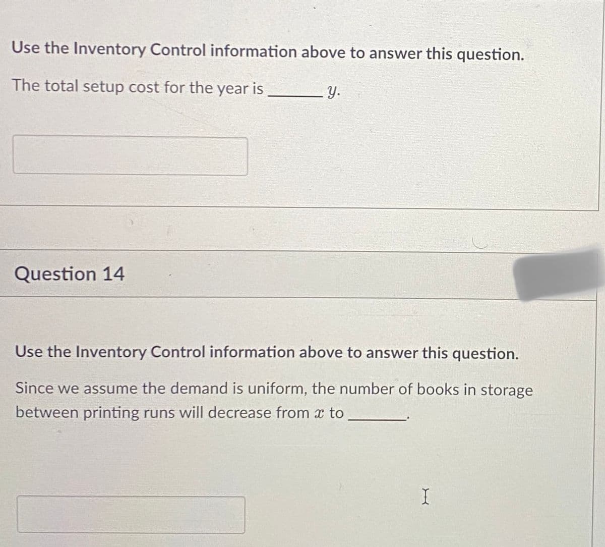 Use the Inventory Control information above to answer this question.
The total setup cost for the year is
Question 14
y.
Use the Inventory Control information above to answer this question.
Since we assume the demand is uniform, the number of books in storage
between printing runs will decrease from * to
I