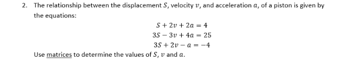 2. The relationship between the displacement S, velocity v, and acceleration a, of a piston is given by
the equations:
S+ 2v + 2a = 4
35 – 3v + 4a = 25
35 + 2v – a = -4
%3D
Use matrices to determine the values of S, v and a.
