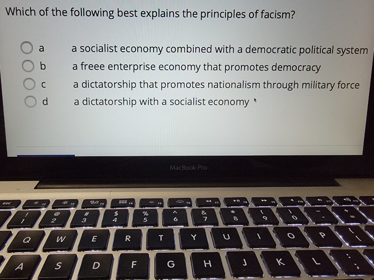 Which of the following best explains the principles of facism?
a
a socialist economy combined with a democratic political system
b
a freee enterprise economy that promotes democracy
a dictatorship that promotes nationalism through military force
C
d.
a dictatorship with a socialist economy
MacBook Pro
g88 F4
吕口
F3
esc
@
#3
$
&
3
4
W
E
R
Y
A
D
F
G
