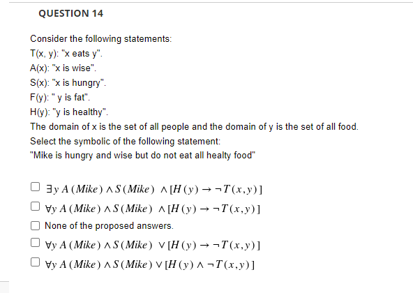 QUESTION 14
Consider the following statements:
T(x, y): "x eats y".
A(x): "x is wise".
S(x): "x is hungry".
F(y): "y is fat".
H(y): "y is healthy".
The domain of x is the set of all people and the domain of y is the set of all food.
Select the symbolic of the following statement:
"Mike is hungry and wise but do not eat all healty food"
3y A (Mike ) AS (Mike) ^[H (y) → ¬T(x,y)]
Vy A (Mike) AS (Mike) ^ [H (y) –→¬T(x,y)]
None of the proposed answers.
Vy A (Mike) AS (Mike) V [H (y) → ¬T(x,y)]
Vy A (Mike) AS (Mike) V [H (y) A ¬T(x,y)]
