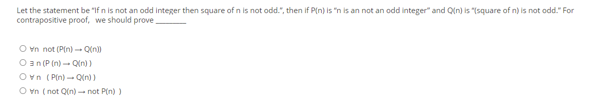 Let the statement be "If n is not an odd integer then square of n is not odd.", then if P(n) is "n is an not an odd integer" and Q(n) is "(square of n) is not odd." For
contrapositive proof, we should prove.
O vn not (P(n) → Q(n))
O a (P (n) – Q(n) )
Ovn (P(n) – Q(n) )
O vn ( not Q(n) → not P(n) )
