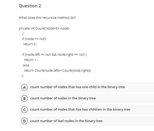 Question 2
What does this recursive method do?
private int Count(Node<E> node)
{
if (node == null)
return 0;
if (node.left == null && node.right == null)
return 1;
else
return Count(node.left)+ Count(node.right));
}
A count number of nodes that has one child in the binary tree
(B) count number of nodes in the binary tree
C count number of nodes that has two children in the binary tree
D) count number of leaf nodes in the binary tree