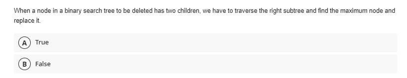 When a node in a binary search tree to be deleted has two children, we have to traverse the right subtree and find the maximum node and
replace it.
A) True
B) False