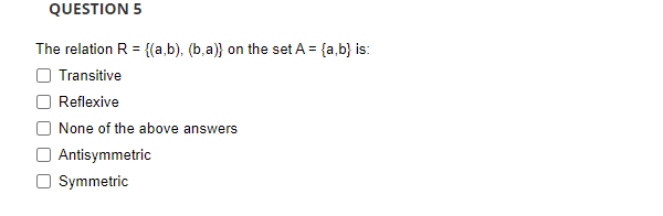 QUESTION 5
The relation R = {(a,b), (b,a)} on the set A = {a,b} is:
Transitive
Reflexive
None of the above answers
Antisymmetric
Symmetric
